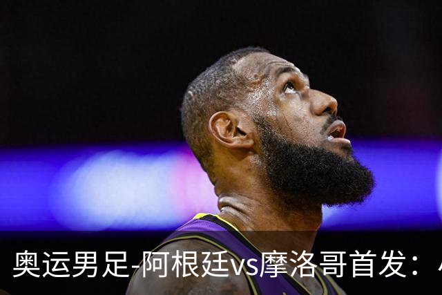 奥运男足-阿根廷vs摩洛哥首发：小蜘蛛、奥塔门迪